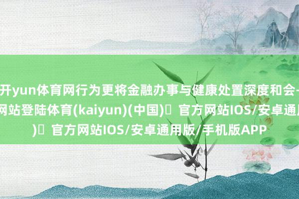 开yun体育网行为更将金融办事与健康处置深度和会-开yun体育官方网站登陆体育(kaiyun)(中国)❥官方网站IOS/安卓通用版/手机版APP