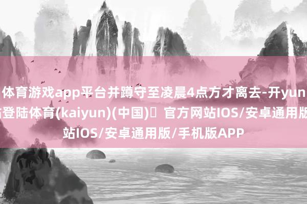 体育游戏app平台并蹲守至凌晨4点方才离去-开yun体育官方网站登陆体育(kaiyun)(中国)❥官方网站IOS/安卓通用版/手机版APP