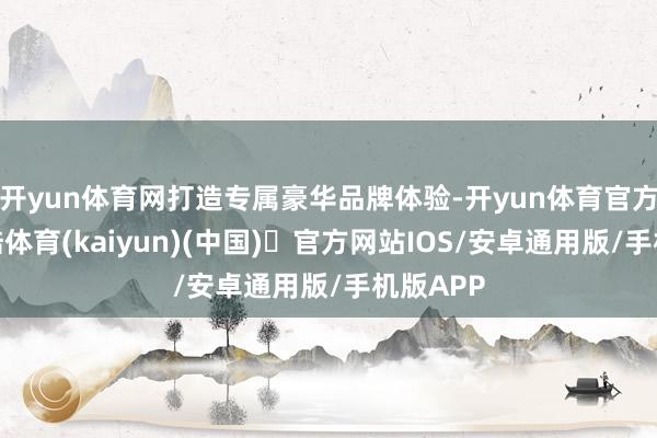 开yun体育网打造专属豪华品牌体验-开yun体育官方网站登陆体育(kaiyun)(中国)❥官方网站IOS/安卓通用版/手机版APP