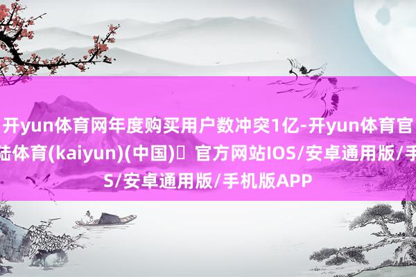 开yun体育网年度购买用户数冲突1亿-开yun体育官方网站登陆体育(kaiyun)(中国)❥官方网站IOS/安卓通用版/手机版APP