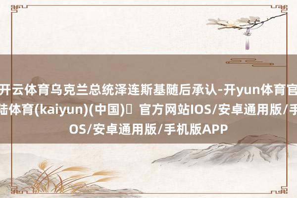 开云体育乌克兰总统泽连斯基随后承认-开yun体育官方网站登陆体育(kaiyun)(中国)❥官方网站IOS/安卓通用版/手机版APP