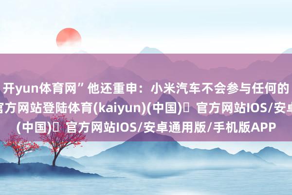 开yun体育网”　　他还重申：小米汽车不会参与任何的价钱战-开yun体育官方网站登陆体育(kaiyun)(中国)❥官方网站IOS/安卓通用版/手机版APP