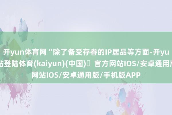 开yun体育网“除了备受存眷的IP居品等方面-开yun体育官方网站登陆体育(kaiyun)(中国)❥官方网站IOS/安卓通用版/手机版APP