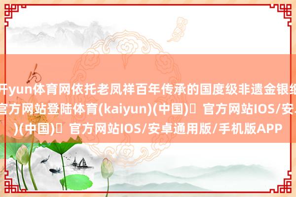开yun体育网依托老凤祥百年传承的国度级非遗金银细工身手-开yun体育官方网站登陆体育(kaiyun)(中国)❥官方网站IOS/安卓通用版/手机版APP