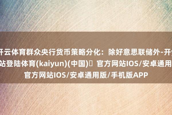 开云体育群众央行货币策略分化：除好意思联储外-开yun体育官方网站登陆体育(kaiyun)(中国)❥官方网站IOS/安卓通用版/手机版APP
