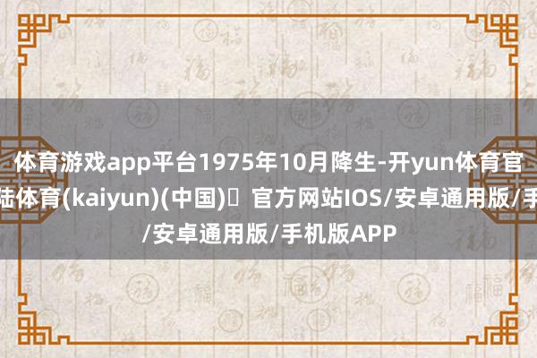 体育游戏app平台1975年10月降生-开yun体育官方网站登陆体育(kaiyun)(中国)❥官方网站IOS/安卓通用版/手机版APP