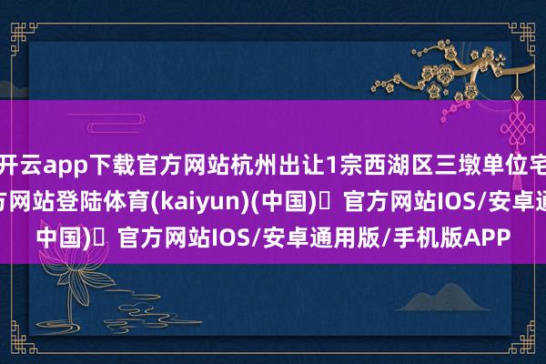 开云app下载官方网站杭州出让1宗西湖区三墩单位宅地-开yun体育官方网站登陆体育(kaiyun)(中国)❥官方网站IOS/安卓通用版/手机版APP