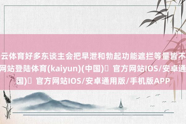 开云体育好多东谈主会把早泄和勃起功能遮拦等量皆不雅-开yun体育官方网站登陆体育(kaiyun)(中国)❥官方网站IOS/安卓通用版/手机版APP