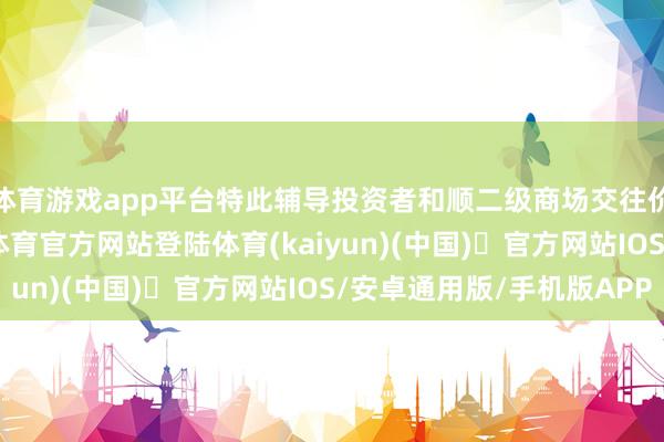 体育游戏app平台特此辅导投资者和顺二级商场交往价钱溢价风险-开yun体育官方网站登陆体育(kaiyun)(中国)❥官方网站IOS/安卓通用版/手机版APP