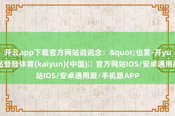 开云app下载官方网站说说念："也罢-开yun体育官方网站登陆体育(kaiyun)(中国)❥官方网站IOS/安卓通用版/手机版APP