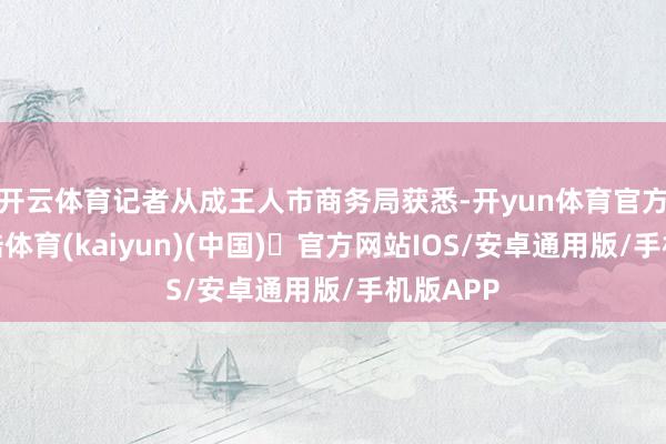 开云体育记者从成王人市商务局获悉-开yun体育官方网站登陆体育(kaiyun)(中国)❥官方网站IOS/安卓通用版/手机版APP