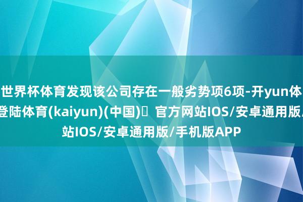 世界杯体育发现该公司存在一般劣势项6项-开yun体育官方网站登陆体育(kaiyun)(中国)❥官方网站IOS/安卓通用版/手机版APP