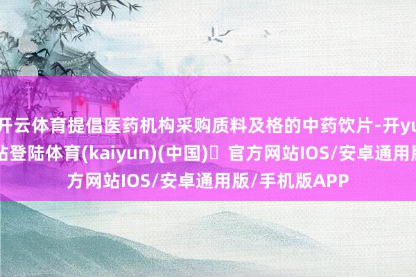 开云体育提倡医药机构采购质料及格的中药饮片-开yun体育官方网站登陆体育(kaiyun)(中国)❥官方网站IOS/安卓通用版/手机版APP