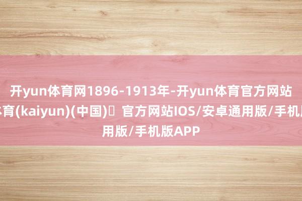 开yun体育网1896-1913年-开yun体育官方网站登陆体育(kaiyun)(中国)❥官方网站IOS/安卓通用版/手机版APP