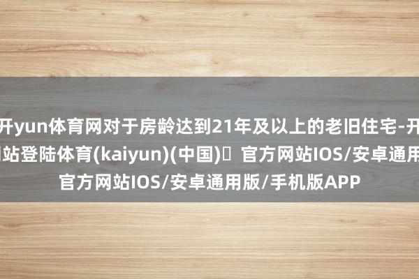 开yun体育网对于房龄达到21年及以上的老旧住宅-开yun体育官方网站登陆体育(kaiyun)(中国)❥官方网站IOS/安卓通用版/手机版APP