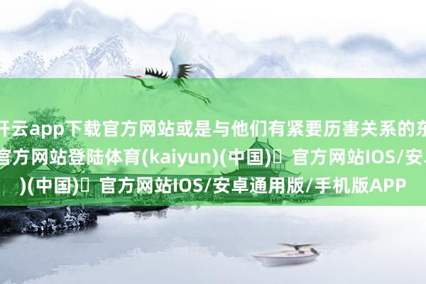 开云app下载官方网站或是与他们有紧要历害关系的东说念主-开yun体育官方网站登陆体育(kaiyun)(中国)❥官方网站IOS/安卓通用版/手机版APP
