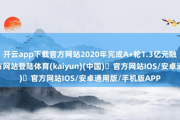 开云app下载官方网站2020年完成A+轮1.3亿元融资-开yun体育官方网站登陆体育(kaiyun)(中国)❥官方网站IOS/安卓通用版/手机版APP
