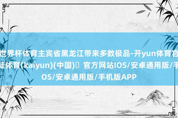 世界杯体育主宾省黑龙江带来多数极品-开yun体育官方网站登陆体育(kaiyun)(中国)❥官方网站IOS/安卓通用版/手机版APP