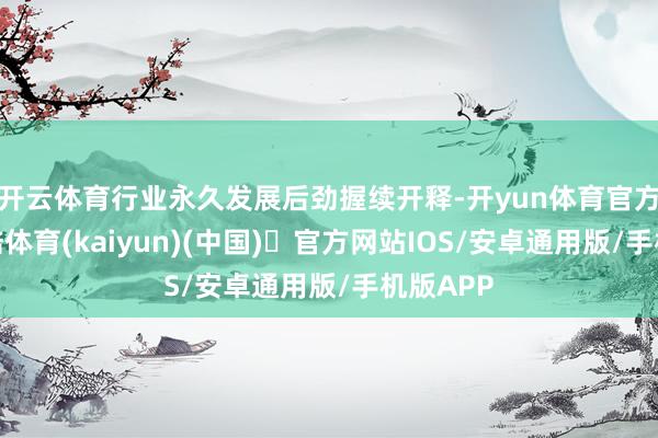 开云体育行业永久发展后劲握续开释-开yun体育官方网站登陆体育(kaiyun)(中国)❥官方网站IOS/安卓通用版/手机版APP