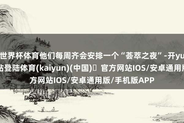 世界杯体育他们每周齐会安排一个“荟萃之夜”-开yun体育官方网站登陆体育(kaiyun)(中国)❥官方网站IOS/安卓通用版/手机版APP