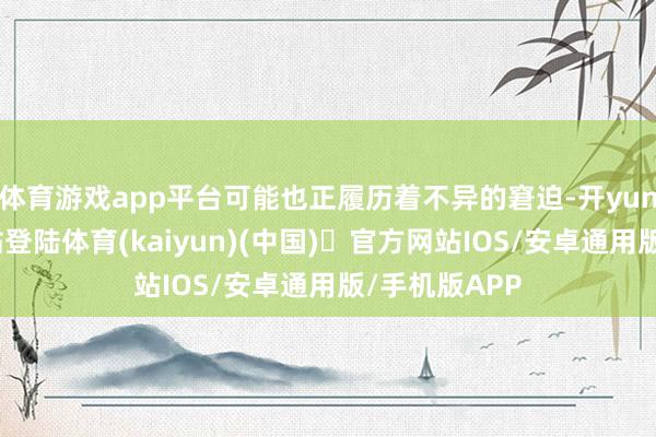 体育游戏app平台可能也正履历着不异的窘迫-开yun体育官方网站登陆体育(kaiyun)(中国)❥官方网站IOS/安卓通用版/手机版APP