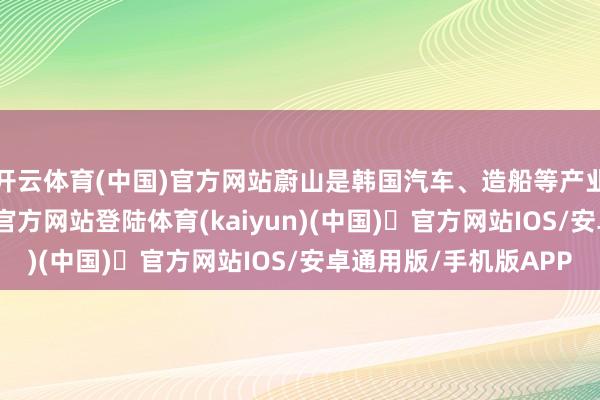 开云体育(中国)官方网站蔚山是韩国汽车、造船等产业的中心-开yun体育官方网站登陆体育(kaiyun)(中国)❥官方网站IOS/安卓通用版/手机版APP