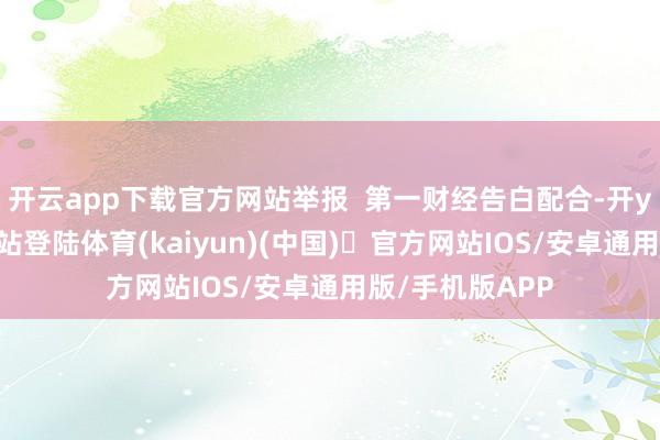 开云app下载官方网站举报  第一财经告白配合-开yun体育官方网站登陆体育(kaiyun)(中国)❥官方网站IOS/安卓通用版/手机版APP