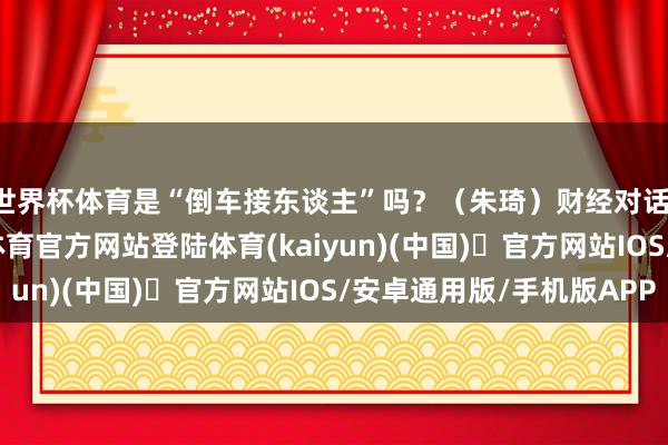 世界杯体育是“倒车接东谈主”吗？（朱琦）财经对话：A股三连阴-开yun体育官方网站登陆体育(kaiyun)(中国)❥官方网站IOS/安卓通用版/手机版APP
