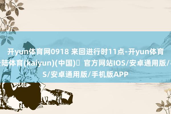 开yun体育网0918 来回进行时11点-开yun体育官方网站登陆体育(kaiyun)(中国)❥官方网站IOS/安卓通用版/手机版APP