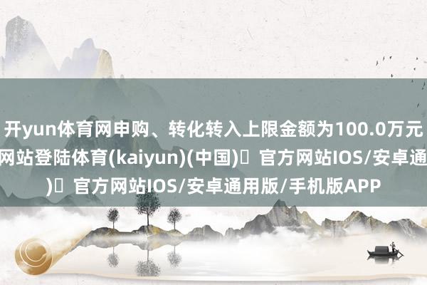 开yun体育网申购、转化转入上限金额为100.0万元-开yun体育官方网站登陆体育(kaiyun)(中国)❥官方网站IOS/安卓通用版/手机版APP