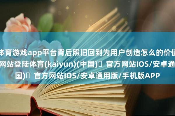 体育游戏app平台背后照旧回到为用户创造怎么的价值-开yun体育官方网站登陆体育(kaiyun)(中国)❥官方网站IOS/安卓通用版/手机版APP