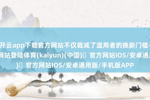 开云app下载官方网站不仅裁减了滥用者的换新门槛-开yun体育官方网站登陆体育(kaiyun)(中国)❥官方网站IOS/安卓通用版/手机版APP