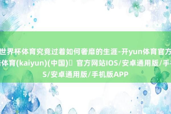 世界杯体育究竟过着如何奢靡的生涯-开yun体育官方网站登陆体育(kaiyun)(中国)❥官方网站IOS/安卓通用版/手机版APP