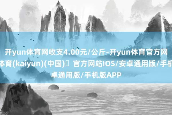 开yun体育网收支4.00元/公斤-开yun体育官方网站登陆体育(kaiyun)(中国)❥官方网站IOS/安卓通用版/手机版APP
