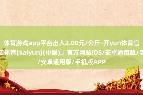 体育游戏app平台出入2.00元/公斤-开yun体育官方网站登陆体育(kaiyun)(中国)❥官方网站IOS/安卓通用版/手机版APP