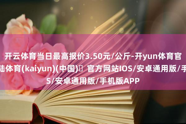 开云体育当日最高报价3.50元/公斤-开yun体育官方网站登陆体育(kaiyun)(中国)❥官方网站IOS/安卓通用版/手机版APP
