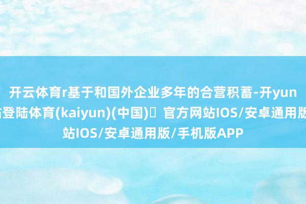 开云体育r　　基于和国外企业多年的合营积蓄-开yun体育官方网站登陆体育(kaiyun)(中国)❥官方网站IOS/安卓通用版/手机版APP