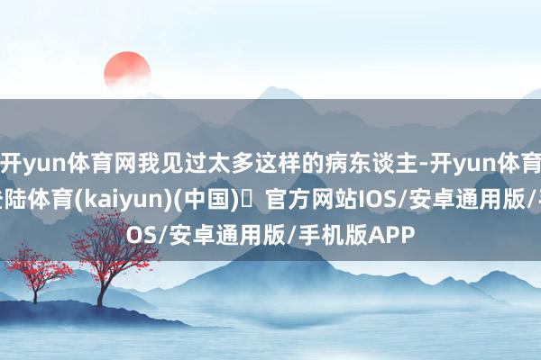 开yun体育网我见过太多这样的病东谈主-开yun体育官方网站登陆体育(kaiyun)(中国)❥官方网站IOS/安卓通用版/手机版APP