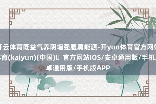开云体育既益气养阴增强腹黑能源-开yun体育官方网站登陆体育(kaiyun)(中国)❥官方网站IOS/安卓通用版/手机版APP