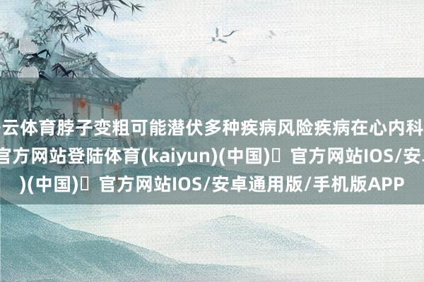 开云体育脖子变粗可能潜伏多种疾病风险疾病在心内科医师看来-开yun体育官方网站登陆体育(kaiyun)(中国)❥官方网站IOS/安卓通用版/手机版APP