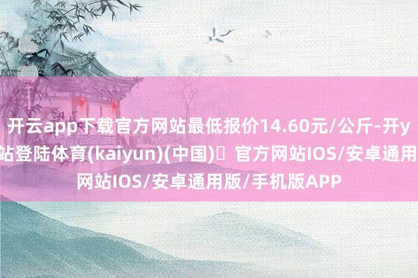 开云app下载官方网站最低报价14.60元/公斤-开yun体育官方网站登陆体育(kaiyun)(中国)❥官方网站IOS/安卓通用版/手机版APP