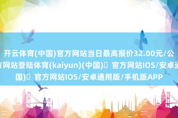 开云体育(中国)官方网站当日最高报价32.00元/公斤-开yun体育官方网站登陆体育(kaiyun)(中国)❥官方网站IOS/安卓通用版/手机版APP
