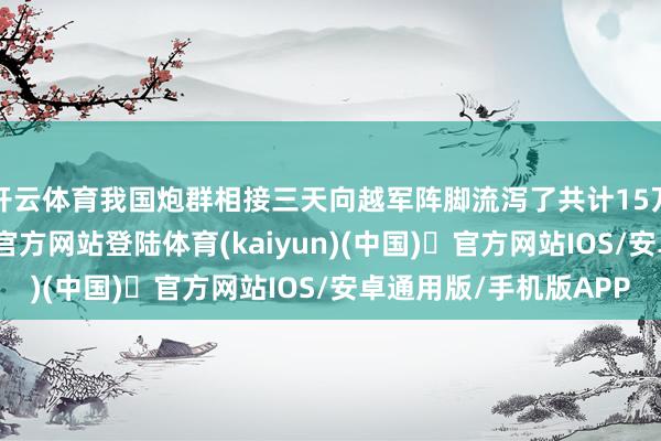 开云体育我国炮群相接三天向越军阵脚流泻了共计15万发炮弹-开yun体育官方网站登陆体育(kaiyun)(中国)❥官方网站IOS/安卓通用版/手机版APP