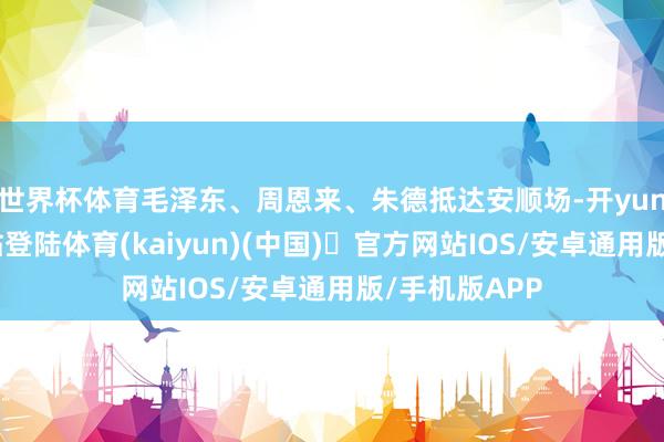 世界杯体育毛泽东、周恩来、朱德抵达安顺场-开yun体育官方网站登陆体育(kaiyun)(中国)❥官方网站IOS/安卓通用版/手机版APP