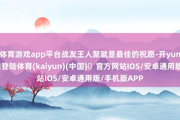 体育游戏app平台战友王人聚就是最佳的祝愿-开yun体育官方网站登陆体育(kaiyun)(中国)❥官方网站IOS/安卓通用版/手机版APP