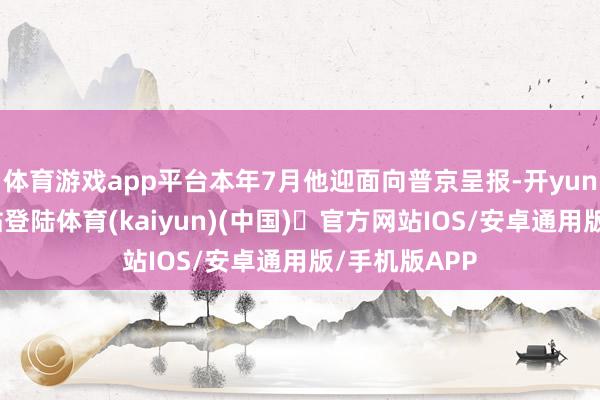 体育游戏app平台本年7月他迎面向普京呈报-开yun体育官方网站登陆体育(kaiyun)(中国)❥官方网站IOS/安卓通用版/手机版APP