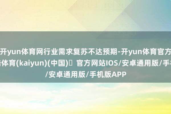 开yun体育网行业需求复苏不达预期-开yun体育官方网站登陆体育(kaiyun)(中国)❥官方网站IOS/安卓通用版/手机版APP