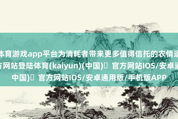 体育游戏app平台为消耗者带来更多值得信托的农情适口-开yun体育官方网站登陆体育(kaiyun)(中国)❥官方网站IOS/安卓通用版/手机版APP