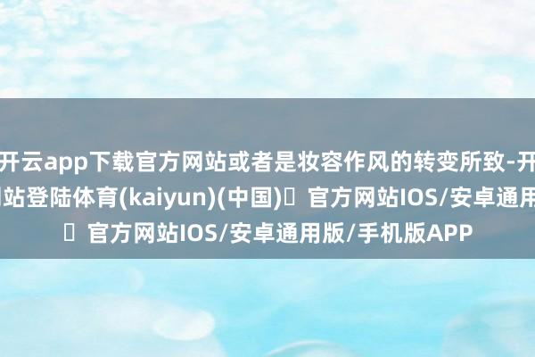 开云app下载官方网站或者是妆容作风的转变所致-开yun体育官方网站登陆体育(kaiyun)(中国)❥官方网站IOS/安卓通用版/手机版APP